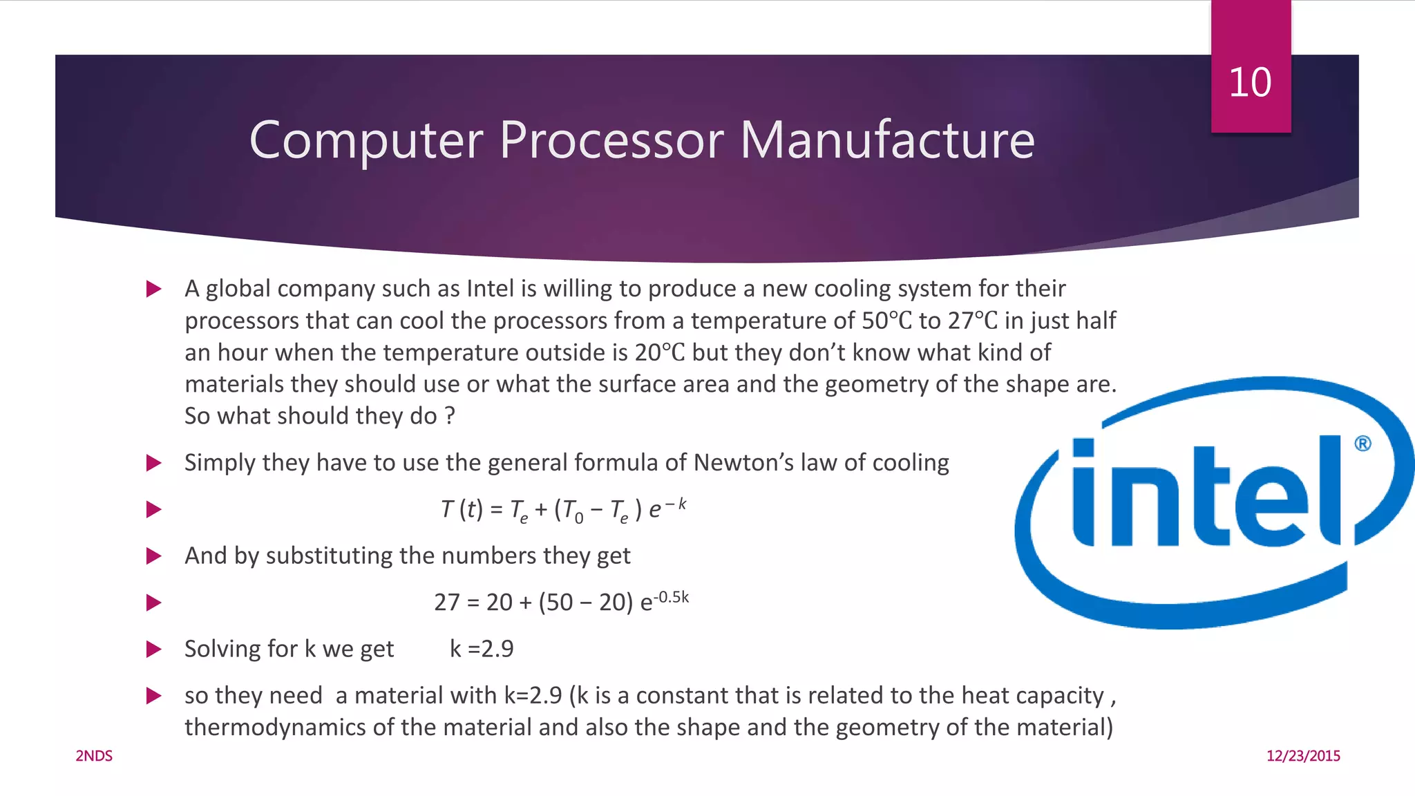 Computer Processor Manufacture
 A global company such as Intel is willing to produce a new cooling system for their
processors that can cool the processors from a temperature of 50℃ to 27℃ in just half
an hour when the temperature outside is 20℃ but they don’t know what kind of
materials they should use or what the surface area and the geometry of the shape are.
So what should they do ?
 Simply they have to use the general formula of Newton’s law of cooling
 T (t) = Te + (T0 − Te ) e– k
 And by substituting the numbers they get
 27 = 20 + (50 − 20) e-0.5k
 Solving for k we get k =2.9
 so they need a material with k=2.9 (k is a constant that is related to the heat capacity ,
thermodynamics of the material and also the shape and the geometry of the material)
12/23/20152NDS
10
 