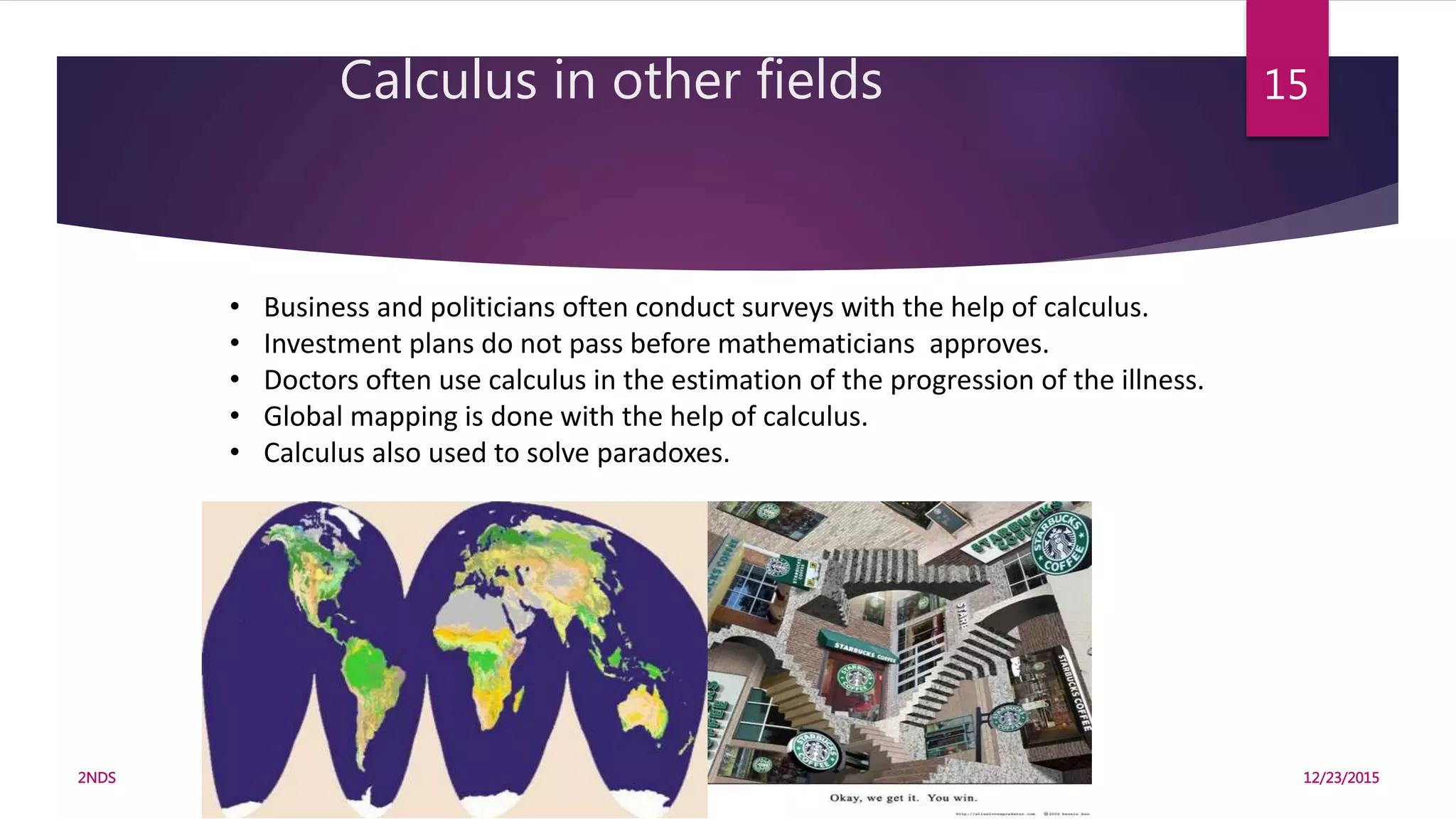 • Business and politicians often conduct surveys with the help of calculus.
• Investment plans do not pass before mathematicians approves.
• Doctors often use calculus in the estimation of the progression of the illness.
• Global mapping is done with the help of calculus.
• Calculus also used to solve paradoxes.
Calculus in other fields
12/23/20152NDS
15
 