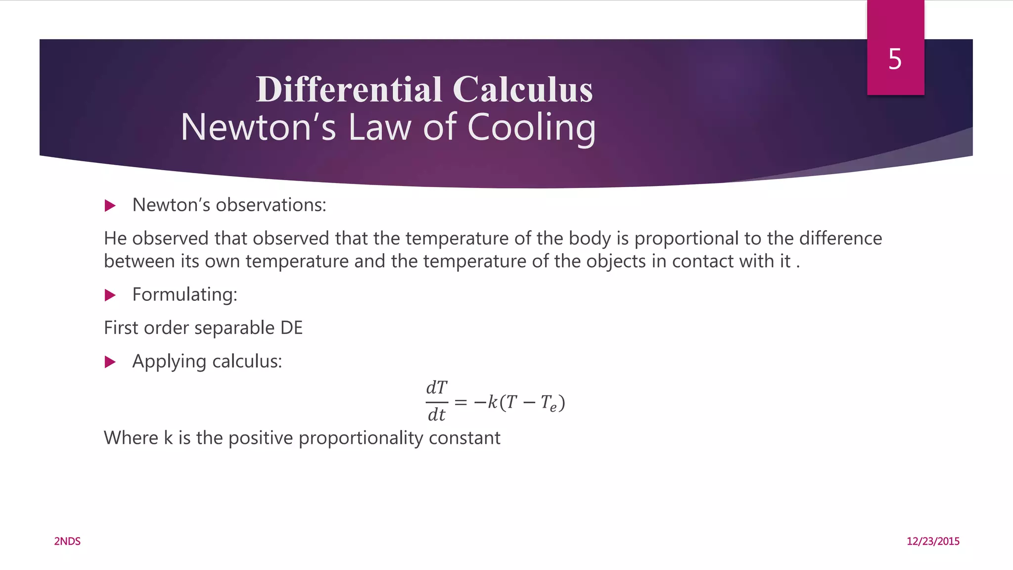 Differential Calculus
Newton’s Law of Cooling
 Newton’s observations:
He observed that observed that the temperature of the body is proportional to the difference
between its own temperature and the temperature of the objects in contact with it .
 Formulating:
First order separable DE
 Applying calculus:
𝑑𝑇
𝑑𝑡
= −𝑘(𝑇 − 𝑇𝑒)
Where k is the positive proportionality constant
12/23/20152NDS
5
 