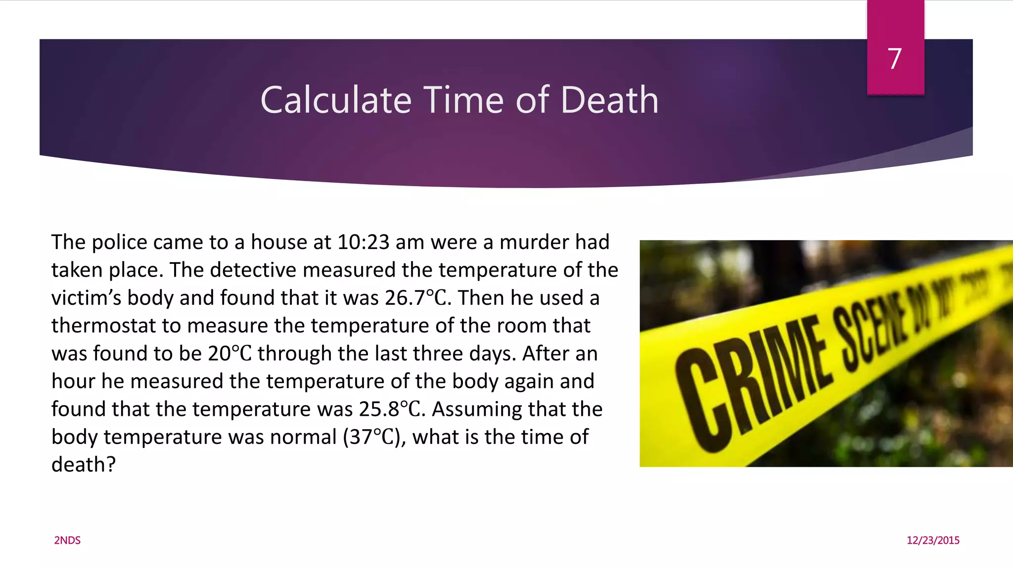 Calculate Time of Death
12/23/20152NDS
7
The police came to a house at 10:23 am were a murder had
taken place. The detective measured the temperature of the
victim’s body and found that it was 26.7℃. Then he used a
thermostat to measure the temperature of the room that
was found to be 20℃ through the last three days. After an
hour he measured the temperature of the body again and
found that the temperature was 25.8℃. Assuming that the
body temperature was normal (37℃), what is the time of
death?
 