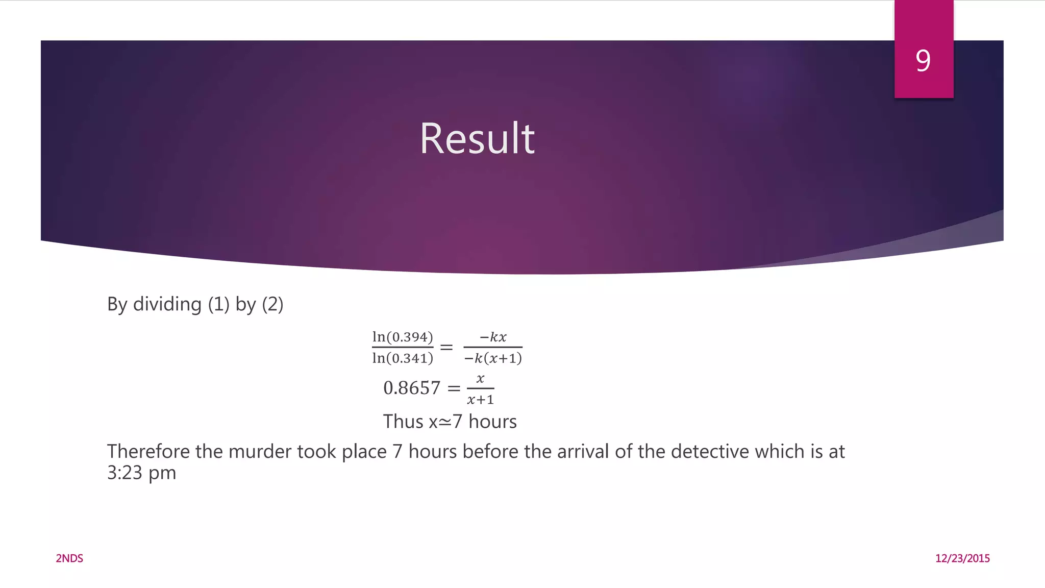 Result
By dividing (1) by (2)
ln(0.394)
ln 0.341
=
−𝑘𝑥
−𝑘 𝑥+1
0.8657 =
𝑥
𝑥+1
Thus x≃7 hours
Therefore the murder took place 7 hours before the arrival of the detective which is at
3:23 pm
12/23/20152NDS
9
 