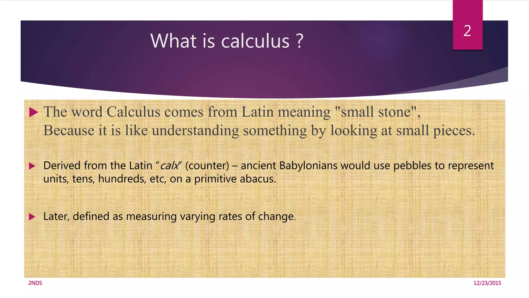 What is calculus ?
12/23/20152NDS
2
 The word Calculus comes from Latin meaning "small stone",
Because it is like understanding something by looking at small pieces.
 Derived from the Latin “calx” (counter) – ancient Babylonians would use pebbles to represent
units, tens, hundreds, etc, on a primitive abacus.
 Later, defined as measuring varying rates of change.
 