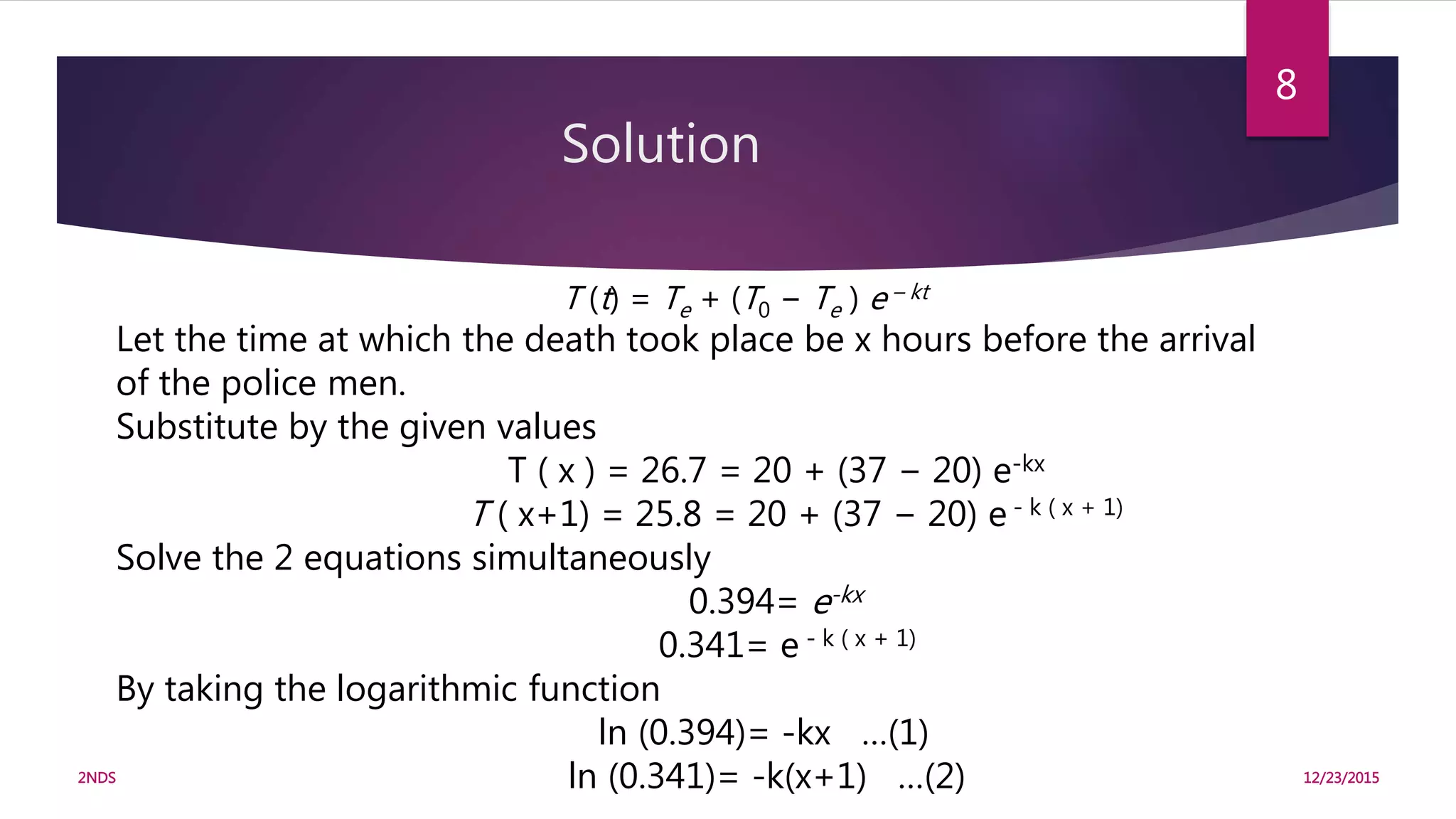 Solution
12/23/20152NDS
8
T (t) = Te + (T0 − Te ) e – kt
Let the time at which the death took place be x hours before the arrival
of the police men.
Substitute by the given values
T ( x ) = 26.7 = 20 + (37 − 20) e-kx
T ( x+1) = 25.8 = 20 + (37 − 20) e - k ( x + 1)
Solve the 2 equations simultaneously
0.394= e-kx
0.341= e - k ( x + 1)
By taking the logarithmic function
ln (0.394)= -kx …(1)
ln (0.341)= -k(x+1) …(2)
 