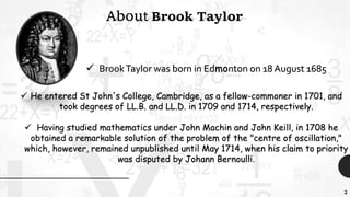 2
About Brook Taylor
 BrookTaylor was born in Edmonton on 18 August 1685
 He entered St John's College, Cambridge, as a fellow-commoner in 1701, and
took degrees of LL.B. and LL.D. in 1709 and 1714, respectively.
 Having studied mathematics under John Machin and John Keill, in 1708 he
obtained a remarkable solution of the problem of the "centre of oscillation,"
which, however, remained unpublished until May 1714, when his claim to priority
was disputed by Johann Bernoulli.
 