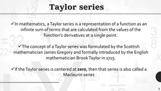 2
In mathematics, aTaylor series is a representation of a function as an
infinite sum of terms that are calculated from the values of the
function's derivatives at a single point.
The concept of aTaylor series was formulated by the Scottish
mathematician James Gregory and formally introduced by the English
mathematician BrookTaylor in 1715.
If theTaylor series is centered at zero, then that series is also called a
Maclaurin series
 