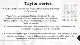 2
 A function can be approximated by using a finite number of terms of
itsTaylor series.
 Taylor's theorem gives quantitative estimates on the error
introduced by the use of such an approximation.The polynomial
formed by taking some initial terms of theTaylor series is called a
Taylor polynomial.
 TheTaylor series of a function is the limit of that function'sTaylor polynomials as the
degree increases, provided that the limit exists.
 A function may not be equal to itsTaylor series, even if itsTaylor series converges at every
point. A function that is equal to itsTaylor series in an open interval (or a disc in the
complex plane) is known as an analytic function in that interval.
 