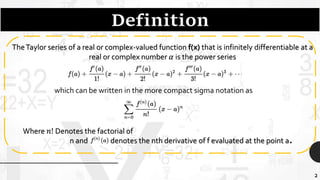 2
TheTaylor series of a real or complex-valued function f(x) that is infinitely differentiable at a
real or complex number 𝛼 is the power series
which can be written in the more compact sigma notation as
Where 𝑛! Denotes the factorial of
n and denotes the nth derivative of f evaluated at the point a.
 