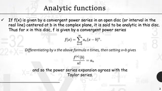 2
 If f(x) is given by a convergent power series in an open disc (or interval in the
real line) centered at b in the complex plane, it is said to be analytic in this disc.
Thus for x in this disc, f is given by a convergent power series
Analytic functions
Differentiating by x the above formula n times, then setting x=b gives
and so the power series expansion agrees with the
Taylor series.
 