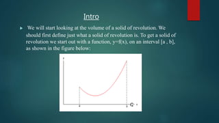 Intro
 We will start looking at the volume of a solid of revolution. We
should first define just what a solid of revolution is. To get a solid of
revolution we start out with a function, y=f(x), on an interval [a , b],
as shown in the figure below:
 