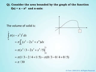 Q). Consider the area bounded by the graph of the function
f(x) = x – x2 and x-axis:
The volume of solid is:
30/
)5/04/03/0()5/14/23/1(
)5/23/(
)2(
1
0
533
43
1
0
2







 
xxx
dxxxx
1
 
1
0
22
)( dxxx
© iTutor. 2000-2013. All Rights Reserved
 