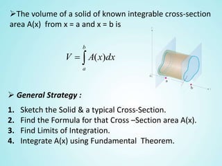 The volume of a solid of known integrable cross-section
area A(x) from x = a and x = b is

b
a
dxxAV )(
 General Strategy :
1. Sketch the Solid & a typical Cross-Section.
2. Find the Formula for that Cross –Section area A(x).
3. Find Limits of Integration.
4. Integrate A(x) using Fundamental Theorem.
 