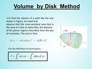 Volume by Disk Method
To find the volume of a solid like the one
shown in Figure, we need only
observe that the cross-sectional area A(x) is
the area of a disk of radius R(x), the distance
of the planar region’s boundary from the axis
of revolution. The area is then
So the definition of volume gives :
 