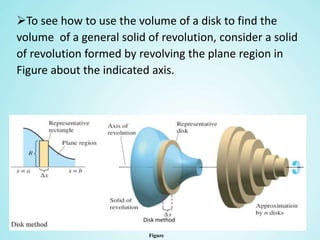 To see how to use the volume of a disk to find the
volume of a general solid of revolution, consider a solid
of revolution formed by revolving the plane region in
Figure about the indicated axis.
Figure
Disk method
 