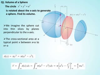 Q). Volume of a Sphere
The circle
is rotated about the x-axis to generate
a sphere. Find its volume.
We imagine the sphere cut
into thin slices by planes
perpendicular to the x-axis.
The cross-sectional area at a
typical point x between x=a to
x=-a
222
ayx 
 