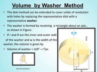 Volume by Washer Method
• The disk method can be extended to cover solids of revolution
with holes by replacing the representative disk with a
representative washer.
• The washer is formed by revolving a rectangle about an axis ,
as shown in Figure.
• If r and R are the inner and outer radii
of the washer and w is the width of the
washer, the volume is given by
• Volume of washer = π(R2 – r2)w.
Axis of revolution Solid of revolution
 