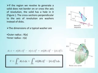 If the region we revolve to generate a
solid does not border on or cross the axis
of revolution, the solid has a hole in it
(Figure ). The cross-sections perpendicular
to the axis of revolution are washers
instead of disks.
The dimensions of a typical washer are
•Outer radius : R(x)
•Inner radius : r(x)
 