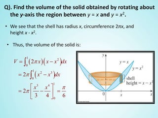Q). Find the volume of the solid obtained by rotating about
the y-axis the region between y = x and y = x2.
• We see that the shell has radius x, circumference 2πx, and
height x - x2.
• Thus, the volume of the solid is:
  
 
1
2
0
1
2 3
0
13 4
0
2
2
2
3 4 6
V x x x dx
x x dx
x x




 
 
 
   
 


 