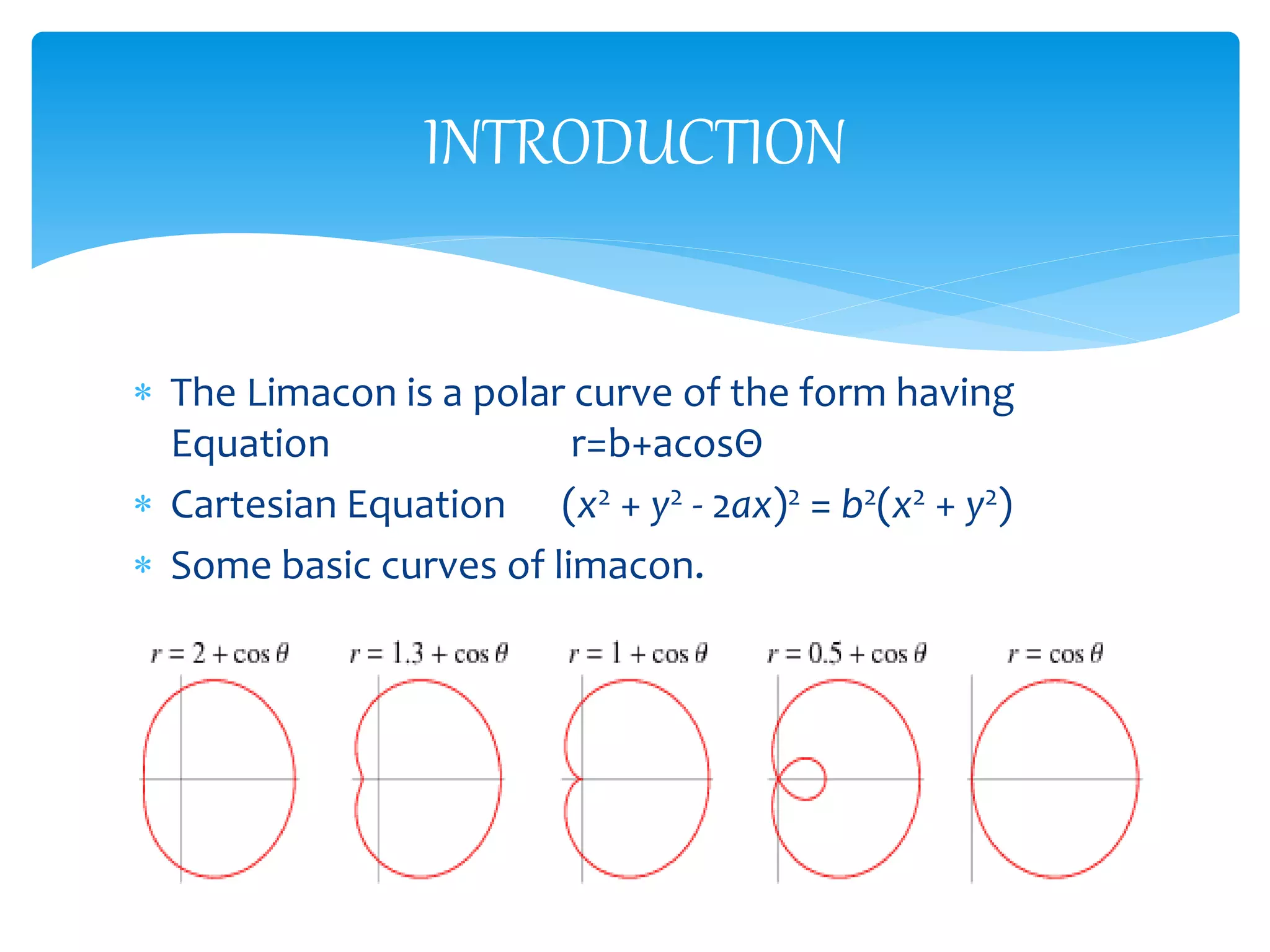  The Limacon is a polar curve of the form having
Equation r=b+acosΘ
 Cartesian Equation (x2 + y2 - 2ax)2 = b2(x2 + y2)
 Some basic curves of limacon.
INTRODUCTION
 