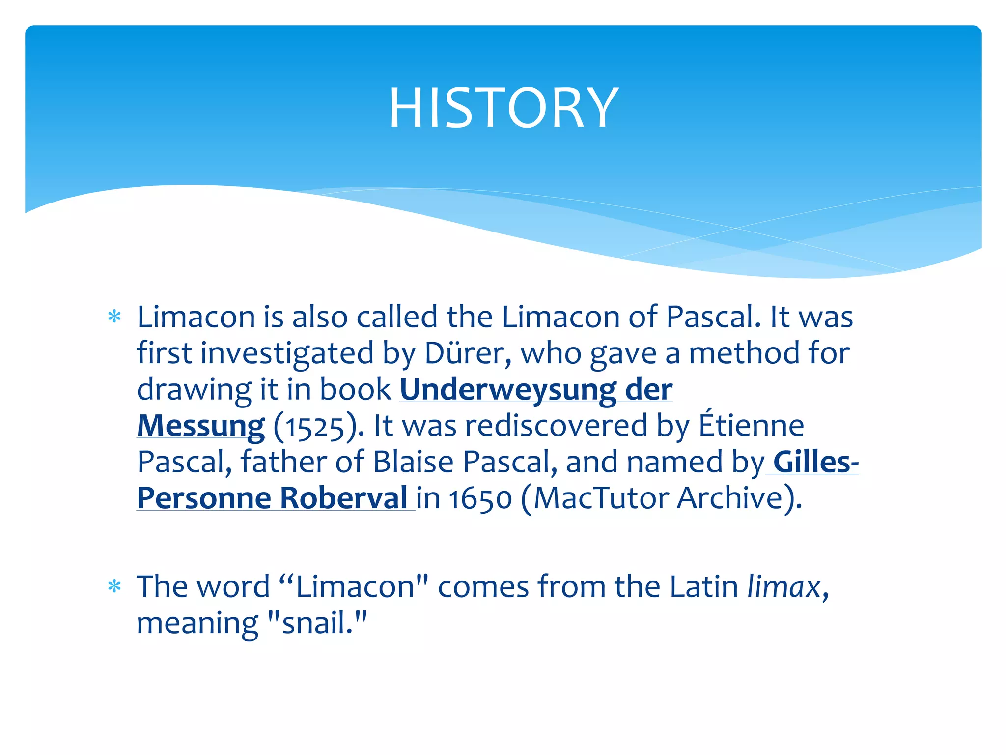  Limacon is also called the Limacon of Pascal. It was
first investigated by Dürer, who gave a method for
drawing it in book Underweysung der
Messung (1525). It was rediscovered by Étienne
Pascal, father of Blaise Pascal, and named by Gilles-
Personne Roberval in 1650 (MacTutor Archive).
 The word “Limacon" comes from the Latin limax,
meaning "snail."
HISTORY
 