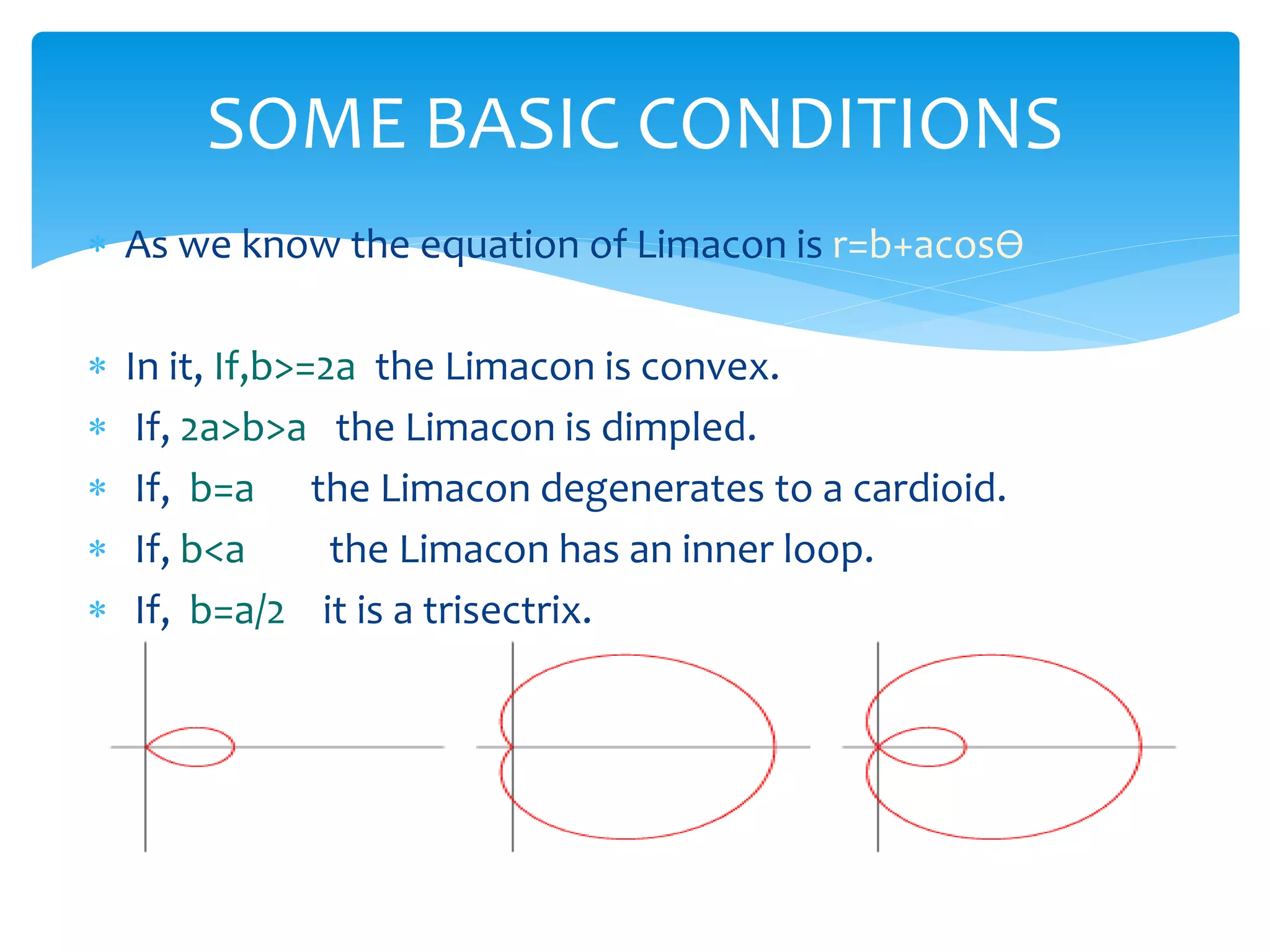  As we know the equation of Limacon is r=b+acosѲ
 In it, If,b>=2a the Limacon is convex.
 If, 2a>b>a the Limacon is dimpled.
 If, b=a the Limacon degenerates to a cardioid.
 If, b<a the Limacon has an inner loop.
 If, b=a/2 it is a trisectrix.
SOME BASIC CONDITIONS
 
