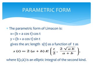 ? The parametric form of Limacon is:
x= (b + a cos t) cos t
y = (b + a cos t) sin t
gives the arc length s(t) as a function of t as
where E(z,k) is an elliptic integral of the second kind.
PARAMETRIC FORM
 