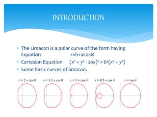 ? The Limacon is a polar curve of the form having
Equation r=b+acos
? Cartesian Equation (x2 + y2 - 2ax)2 = b2(x2 + y2)
? Some basic curves of limacon.
INTRODUCTION
 