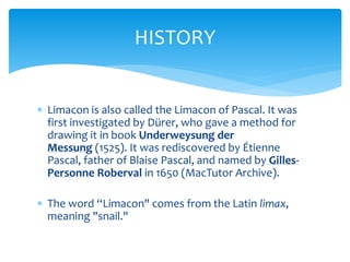 ? Limacon is also called the Limacon of Pascal. It was
first investigated by Drer, who gave a method for
drawing it in book Underweysung der
Messung (1525). It was rediscovered by ?tienne
Pascal, father of Blaise Pascal, and named by Gilles-
Personne Roberval in 1650 (MacTutor Archive).
? The word Limacon" comes from the Latin limax,
meaning "snail."
HISTORY
 