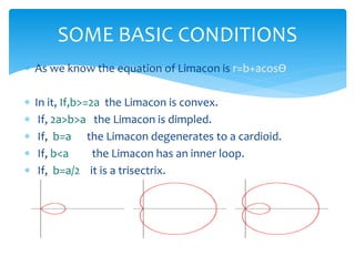 ? As we know the equation of Limacon is r=b+acos?
? In it, If,b>=2a the Limacon is convex.
? If, 2a>b>a the Limacon is dimpled.
? If, b=a the Limacon degenerates to a cardioid.
? If, b<a the Limacon has an inner loop.
? If, b=a/2 it is a trisectrix.
SOME BASIC CONDITIONS
 