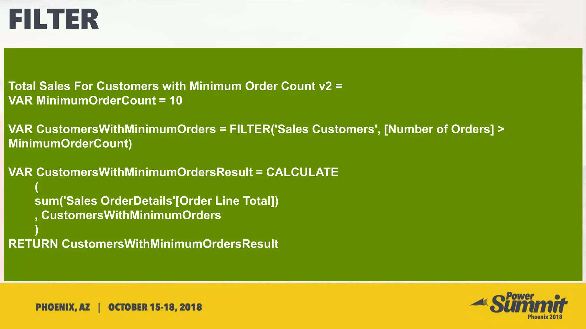 Total Sales For Customers with Minimum Order Count v2 =
VAR MinimumOrderCount = 10
VAR CustomersWithMinimumOrders = FILTER('Sales Customers', [Number of Orders] >
MinimumOrderCount)
VAR CustomersWithMinimumOrdersResult = CALCULATE
(
sum('Sales OrderDetails'[Order Line Total])
, CustomersWithMinimumOrders
)
RETURN CustomersWithMinimumOrdersResult
 