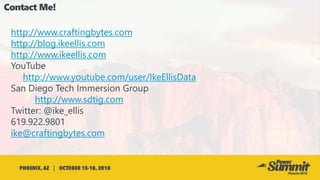 http://www.craftingbytes.com
http://blog.ikeellis.com
http://www.ikeellis.com
YouTube
http://www.youtube.com/user/IkeEllisData
San Diego Tech Immersion Group
http://www.sdtig.com
Twitter: @ike_ellis
619.922.9801
ike@craftingbytes.com
 