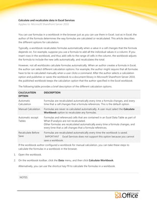 Calculate and recalculate data in Excel Services
     Applies to: Microsoft SharePoint Server 2010



     You can use formulas in a workbook in the browser just as you can use them in Excel. Just as in Excel, the
     author of the formula determines the way formulas are calculated or recalculated. This article describes
     the different options for calculation.

     Typically, a workbook recalculates formulas automatically when a value in a cell changes that the formula
     depends on. For example, suppose you use a formula to add all the individual values in a column. If you
     insert rows in the workbook, and thus add cells to the range of cells in the column, the workbook adjusts
     the formula to include the new cells automatically, and recalculates the total.

     However, not all workbooks calculate formulas automatically. When an author creates a formula in Excel,
     the author can select different calculation options. For example, the author might require that all formulas
     have to be re-calculated manually when a user clicks a command. After the author selects a calculation
     option and publishes or saves the workbook to a document library in Microsoft SharePoint Server 2010,
     the published workbook keeps the calculation option that the author specified in the Excel workbook.

     The following table provides a brief description of the different calculation options.

     CALCULATION            DESCRIPTION
     OPTION
     Automatic              Formulas are recalculated automatically every time a formula changes, and every
     Calculation            time that a cell changes that a formula references. This is the default option.
     Manual Calculation     Formulas are never re-calculated automatically. A user must select the Calculate
                            Workbook option to recalculate any formulas.
     Automatic except       Formulas and referenced cells that are contained in an Excel Data Table as part of
     Tables                 What-If analysis are not recalculated.
                            Other formulas are recalculated automatically every time a formula changes, and
                            every time that a cell changes that a formula references.
     Recalculate Before     Formulas are recalculated automatically every time the workbook is saved.
     Save                    IMPORTANT Excel Services does not support this option because you cannot
                            save a workbook.
     If the workbook author configured a workbook for manual calculation, you can take these steps to
     calculate the formulas in a workbook in the browser.

1.   Open the workbook.

2.   On the workbook toolbar, click the Data menu, and then click Calculate Workbook.

     Alternatively, you can use the shortcut key F9 to calculate the formulas in a workbook.



      NOTES
 