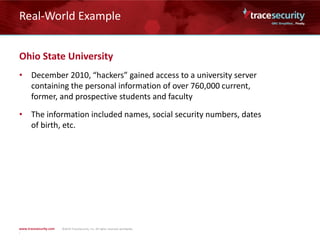 Real-World Example
Ohio State University
• December 2010, “hackers” gained access to a university server
containing the personal information of over 760,000 current,
former, and prospective students and faculty
• The information included names, social security numbers, dates
of birth, etc.
 
