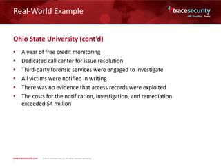 Real-World Example
Ohio State University (cont’d)
• A year of free credit monitoring
• Dedicated call center for issue resolution
• Third-party forensic services were engaged to investigate
• All victims were notified in writing
• There was no evidence that access records were exploited
• The costs for the notification, investigation, and remediation
exceeded $4 million
 