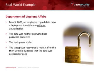 Real-World Example
Department of Veterans Affairs
• May 3, 2006, an employee copied data onto
a laptop and took it home without
authorization
• The data was neither encrypted nor
password protected
• The laptop was stolen
• The laptop was recovered a month after the
theft with no evidence that the data was
accessed or used
 