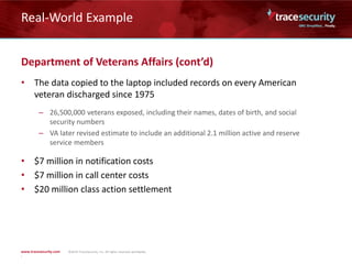 Real-World Example
Department of Veterans Affairs (cont’d)
• The data copied to the laptop included records on every American
veteran discharged since 1975
– 26,500,000 veterans exposed, including their names, dates of birth, and social
security numbers
– VA later revised estimate to include an additional 2.1 million active and reserve
service members
• $7 million in notification costs
• $7 million in call center costs
• $20 million class action settlement
 