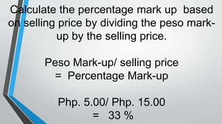 Calculate the percentage mark up based
on selling price by dividing the peso mark-
up by the selling price.
Peso Mark-up/ selling price
= Percentage Mark-up
Php. 5.00/ Php. 15.00
= 33 %
 