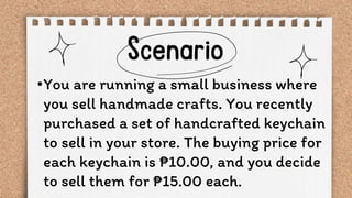 •You are running a small business where
you sell handmade crafts. You recently
purchased a set of handcrafted keychain
to sell in your store. The buying price for
each keychain is ₱10.00, and you decide
to sell them for ₱15.00 each.
 