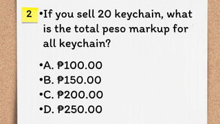 •If you sell 20 keychain, what
is the total peso markup for
all keychain?
•A. ₱100.00
•B. ₱150.00
•C. ₱200.00
•D. ₱250.00
2
 
