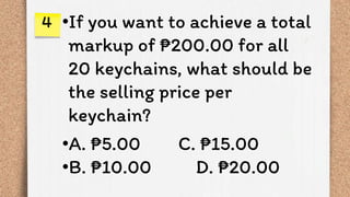 •If you want to achieve a total
markup of ₱200.00 for all
20 keychains, what should be
the selling price per
keychain?
•A. ₱5.00 C. ₱15.00
•B. ₱10.00 D. ₱20.00
4
 