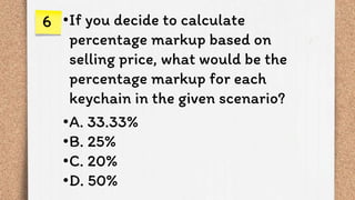 •If you decide to calculate
percentage markup based on
selling price, what would be the
percentage markup for each
keychain in the given scenario?
•A. 33.33%
•B. 25%
•C. 20%
•D. 50%
6
 