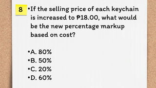 •If the selling price of each keychain
is increased to ₱18.00, what would
be the new percentage markup
based on cost?
•A. 80%
•B. 50%
•C. 20%
•D. 60%
8
 