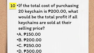 •If the total cost of purchasing
20 keychain is ₱200.00, what
would be the total profit if all
keychains are sold at their
selling price?
•A. ₱150.00
•B. ₱200.00
•C. ₱250.00
•D. ₱300.00
10
 