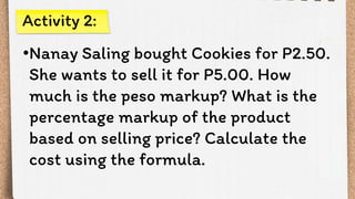•Nanay Saling bought Cookies for P2.50.
She wants to sell it for P5.00. How
much is the peso markup? What is the
percentage markup of the product
based on selling price? Calculate the
cost using the formula.
Activity 2:
 