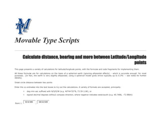 Movable Type Scripts
Calculate distance, bearing and more between Latitude/Longitude
points
This page presents a variety of calculations for latitude/longitude points, with the formulæ and code fragments for implementing them.
All these formulæ are for calculations on the basis of a spherical earth (ignoring ellipsoidal effects) – which is accurate enough*
for most
purposes… [In fact, the earth is very slightly ellipsoidal; using a spherical model gives errors typically up to 0.3%1
– see notes for further
details].
Great-circle distance between two points
Enter the co-ordinates into the text boxes to try out the calculations. A variety of formats are accepted, principally:
deg-min-sec suffixed with N/S/E/W (e.g. 40°44′55″N, 73 59 11W), or
signed decimal degrees without compass direction, where negative indicates west/south (e.g. 40.7486, -73.9864):
Point 1:
50 03 59N
,
005 42 53W
 