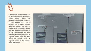 It should be emphasized that
at all points in the path of a
freely falling body, the
acceleration is always equal
to the acceleration due to
gravity. For a body thrown
vertically upward, the velocity
is zero at its maximum height,
but the acceleration is equal
to -g. Furthermore, the time
taken by the body to reach its
highest point and the time
taken to return from its
highest point to its starting
point are equal.
 
