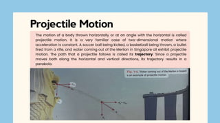 The motion of a body thrown horizontally or at an angle with the horizontal is called
projectile motion. It is a very familiar case of two-dimensional motion where
acceleration is constant. A soccer ball being kicked, a basketball being thrown, a bullet
fired from a rifle, and water coming out of the Merlion in Singapore all exhibit projectile
motion. The path that a projectile follows is called its trajectory. Since a projectile
moves both along the horizontal and vertical directions, its trajectory results in a
parabola.
Projectile Motion
 