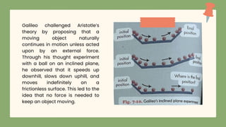 Galileo challenged Aristotle’s
theory by proposing that a
moving object naturally
continues in motion unless acted
upon by an external force.
Through his thought experiment
with a ball on an inclined plane,
he observed that it speeds up
downhill, slows down uphill, and
moves indefinitely on a
frictionless surface. This led to the
idea that no force is needed to
keep an object moving.
 