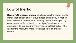 Law of Inertia
Newton's First Law of Motion, also known as the Law of Inertia,
states that a body at rest stays at rest, and a body in motion
stays in motion at a constant velocity unless acted upon by
an unbalanced force. Inertia is an object's resistance to
changes in its motion, and mass measures this inertia — the
greater the mass, the more force needed to change its
motion.
 