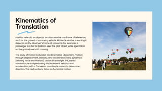 Position refers to an object's location relative to a frame of reference,
such as the ground or a moving vehicle. Motion is relative, meaning it
depends on the observer’s frame of reference. For example, a
passenger in a hot air balloon sees the pilot at rest, while spectators
on the ground see both moving.
The study of motion is divided into kinematics (describing motion
through displacement, velocity, and acceleration) and dynamics
(relating force and motion). Motion in a straight line, called
translation, is analyzed using displacement, velocity, and
acceleration, with a Cartesian coordinate system to determine
direction. The next sections focus on horizontal motion.
Kinematics of
Translation
 