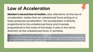 Newton's second law of motion, also referred to as the law of
acceleration, states that an unbalanced force acting on a
body produces acceleration. The acceleration is directly
proportional to the unbalanced force and inversely
proportional to the mass of the body. It acts in the same
direction as the unbalanced force. In symbols,
Law of Acceleration
 